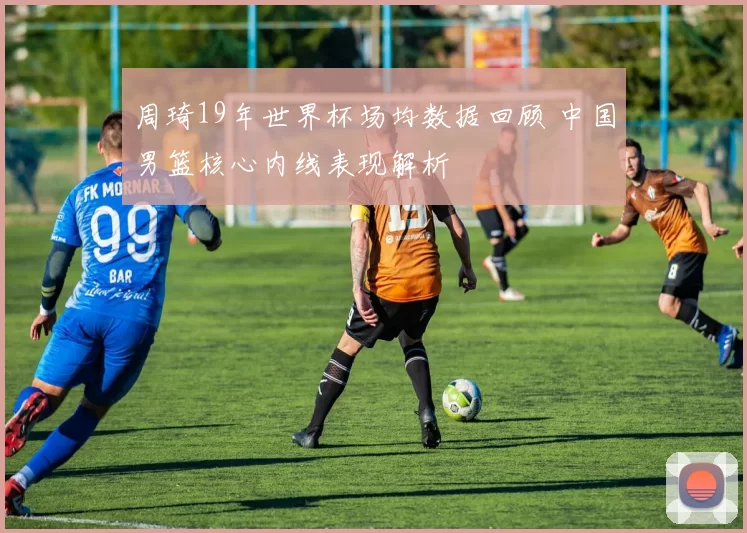 周琦19年世界杯场均数据回顾 中国男篮核心内线表现解析