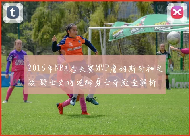 2016年NBA总决赛MVP詹姆斯封神之战 骑士史诗逆转勇士夺冠全解析