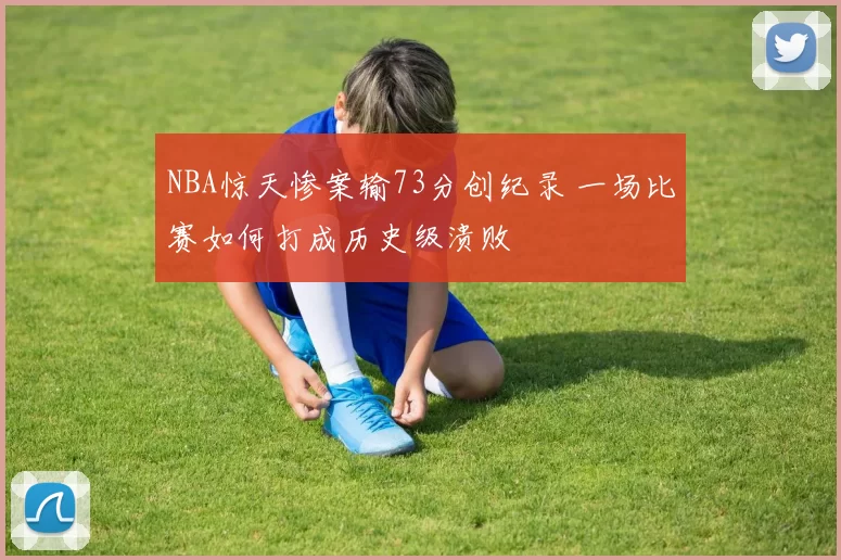 NBA惊天惨案输73分创纪录 一场比赛如何打成历史级溃败