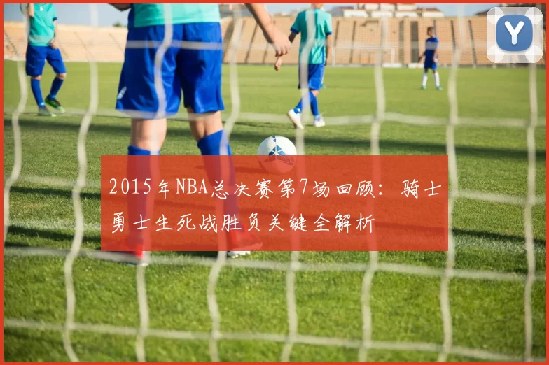 2015年NBA总决赛第7场回顾：骑士勇士生死战胜负关键全解析