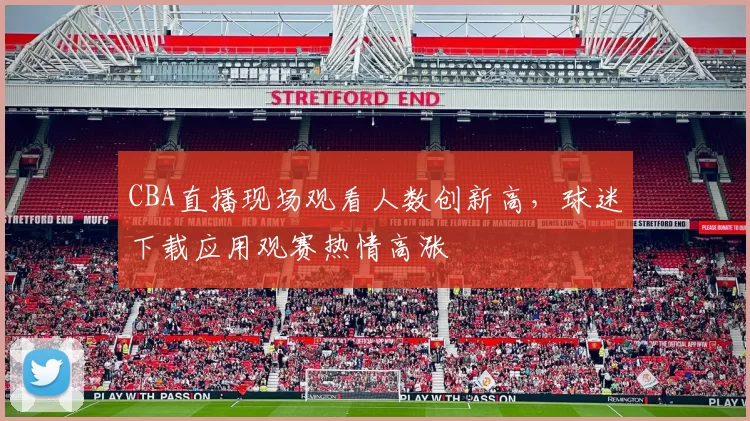 CBA直播现场观看人数创新高,球迷下载应用观赛热情高涨