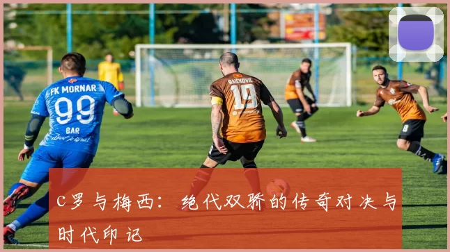 c罗与梅西：绝代双骄的传奇对决与时代印记