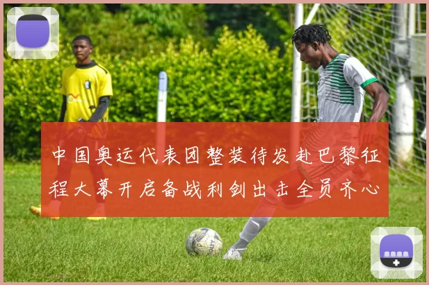 中国奥运代表团整装待发赴巴黎征程大幕开启备战利剑出击全员齐心