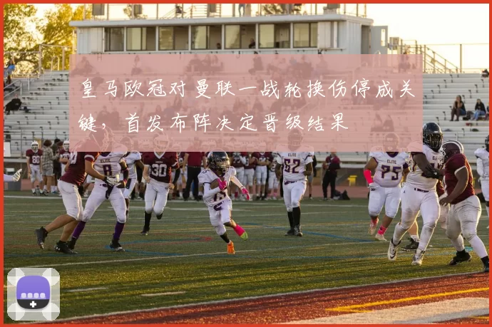 皇马欧冠对曼联一战轮换伤停成关键，首发布阵决定晋级结果