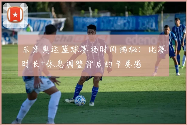 东京奥运篮球赛场时间揭秘：比赛时长+休息调整背后的节奏感