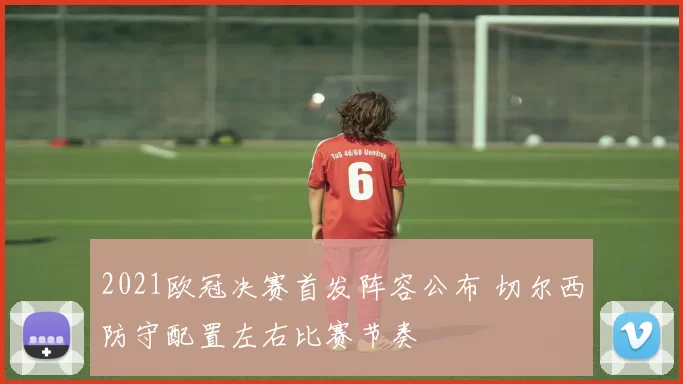 2021欧冠决赛首发阵容公布 切尔西防守配置左右比赛节奏