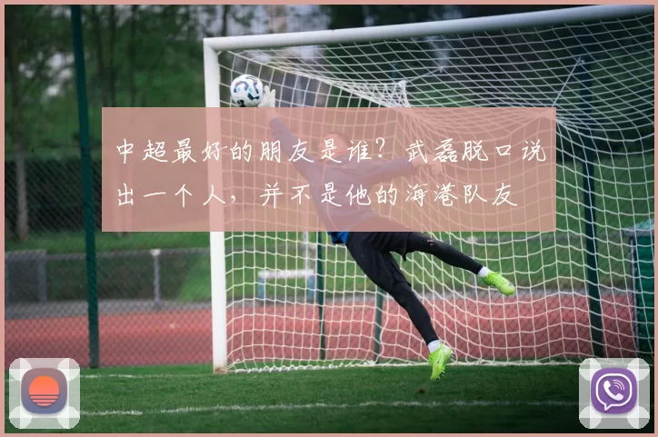 中超最好的朋友是谁？武磊脱口说出一个人，并不是他的海港队友