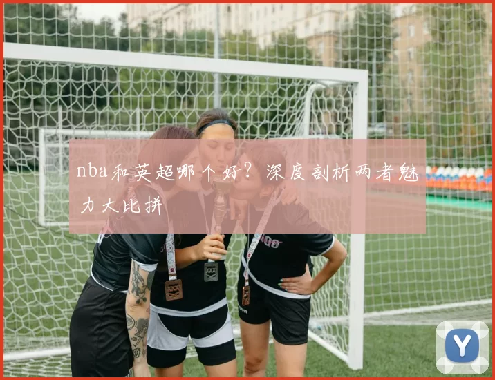 nba和英超哪个好？深度剖析两者魅力大比拼