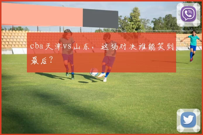 cba天津vs山东，这场对决谁能笑到最后？