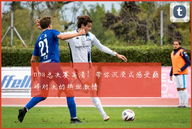 nba总决赛高清！带你沉浸式感受巅峰对决的热血激情