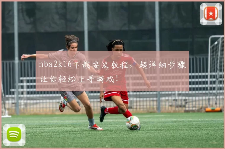 nba2k16下载安装教程，超详细步骤让你轻松上手游戏！
