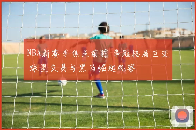 NBA新赛季焦点前瞻 争冠格局巨变 球星交易与黑马崛起观察