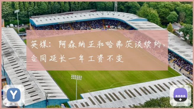 英媒：阿森纳正和哈弗茨谈续约，合同延长一年工资不变