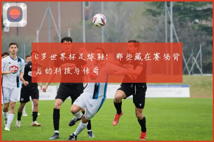 c罗世界杯足球鞋：那些藏在赛场背后的科技与传奇