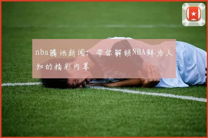 nba腾讯新闻：带你解锁NBA鲜为人知的精彩内幕