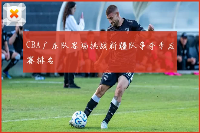 CBA广东队客场挑战新疆队争夺季后赛排名