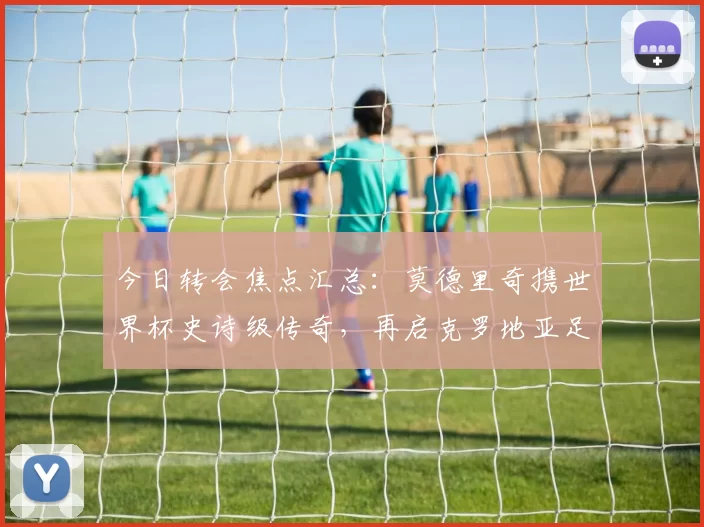 今日转会焦点汇总：莫德里奇携世界杯史诗级传奇，再启克罗地亚足球新征途