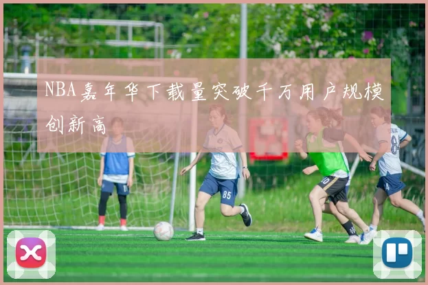 NBA嘉年华下载量突破千万用户规模创新高