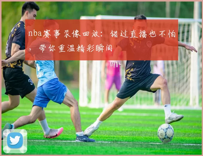 nba赛事录像回放：错过直播也不怕，带你重温精彩瞬间