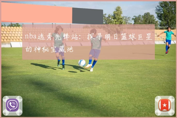 nba选秀先锋站:探寻明日篮球巨星的神秘宝藏地