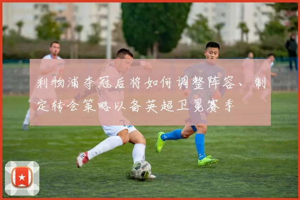 利物浦夺冠后将如何调整阵容、制定转会策略以备英超卫冕赛季