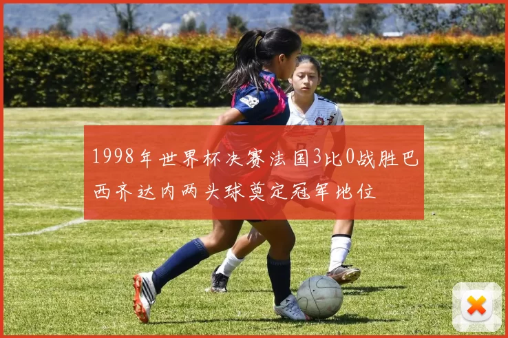 1998年世界杯决赛法国3比0战胜巴西齐达内两头球奠定冠军地位