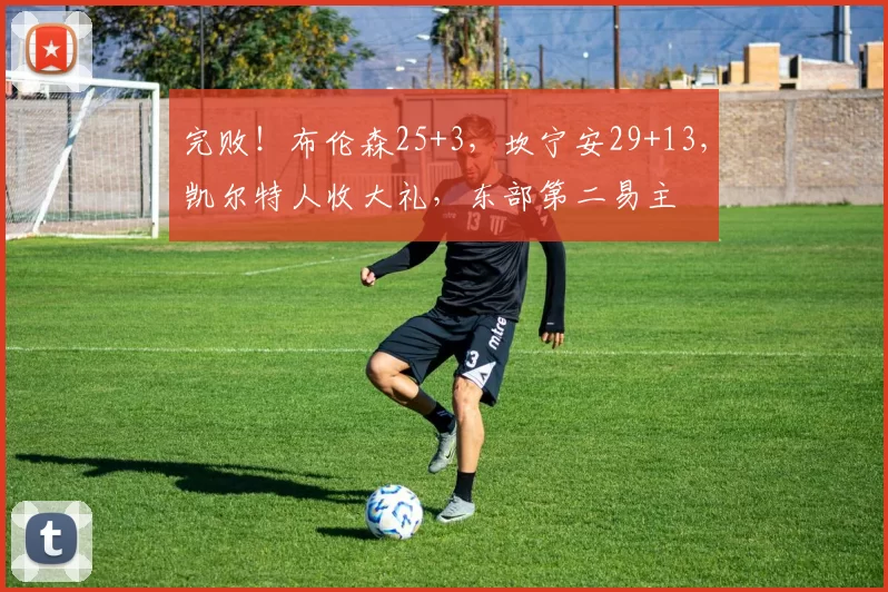 完败！布伦森25+3，坎宁安29+13，凯尔特人收大礼，东部第二易主