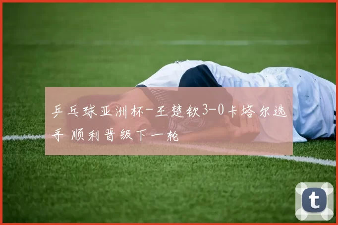 乒乓球亚洲杯-王楚钦3-0卡塔尔选手 顺利晋级下一轮